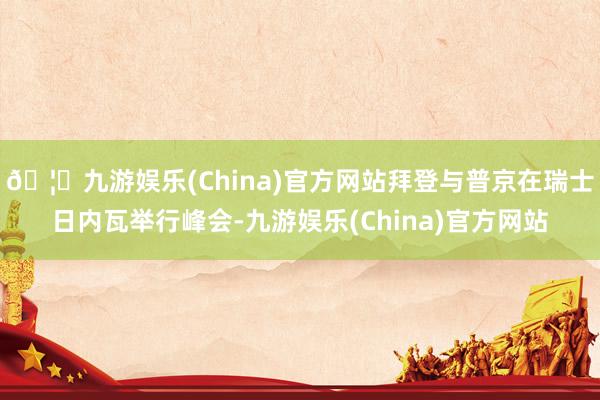 🦄九游娱乐(China)官方网站拜登与普京在瑞士日内瓦举行峰会-九游娱乐(China)官方网站