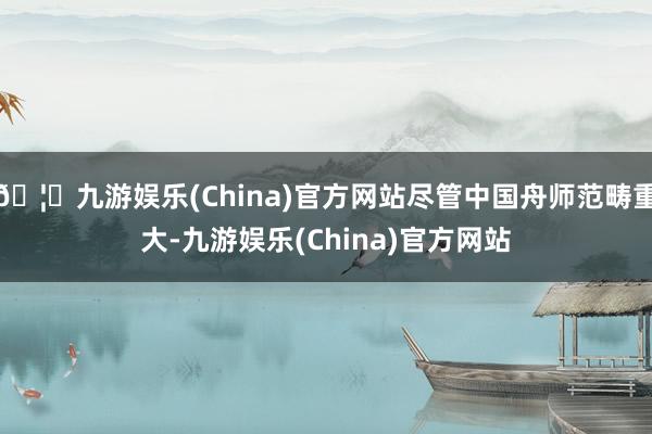 🦄九游娱乐(China)官方网站尽管中国舟师范畴重大-九游娱乐(China)官方网站