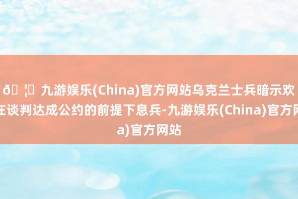 🦄九游娱乐(China)官方网站乌克兰士兵暗示欢叫在谈判达成公约的前提下息兵-九游娱乐(China)官方网站
