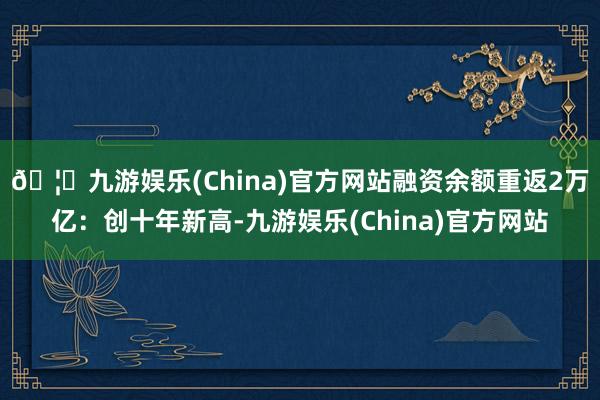 🦄九游娱乐(China)官方网站融资余额重返2万亿:创十年新高-九游娱乐(China)官方网站