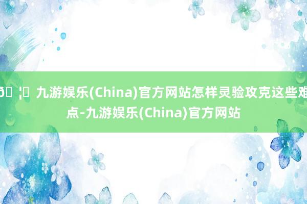 🦄九游娱乐(China)官方网站怎样灵验攻克这些难点-九游娱乐(China)官方网站