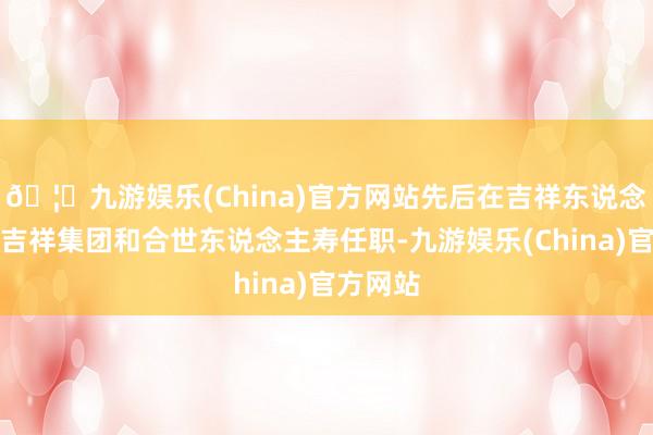 🦄九游娱乐(China)官方网站先后在吉祥东说念主寿、吉祥集团和合世东说念主寿任职-九游娱乐(China)官方网站