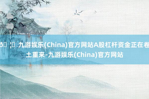 🦄九游娱乐(China)官方网站A股杠杆资金正在卷土重来-九游娱乐(China)官方网站