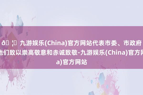 🦄九游娱乐(China)官方网站代表市委、市政府向他们致以崇高敬意和赤诚致敬-九游娱乐(China)官方网站