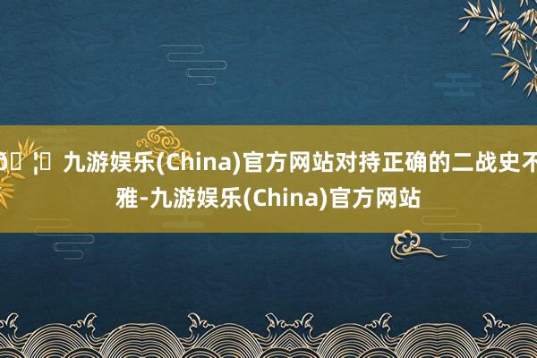 🦄九游娱乐(China)官方网站对持正确的二战史不雅-九游娱乐(China)官方网站