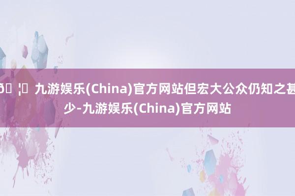 🦄九游娱乐(China)官方网站但宏大公众仍知之甚少-九游娱乐(China)官方网站