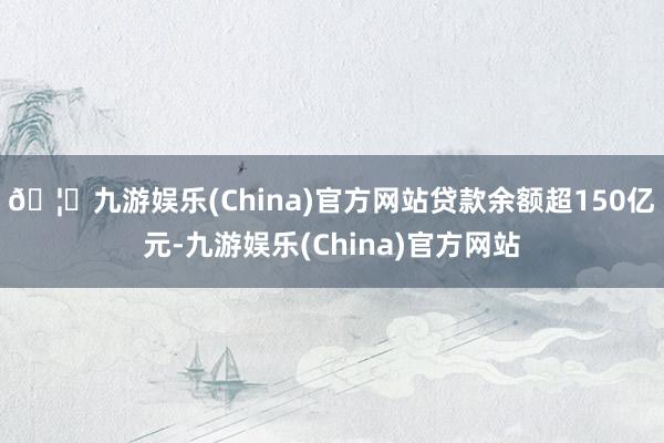 🦄九游娱乐(China)官方网站贷款余额超150亿元-九游娱乐(China)官方网站