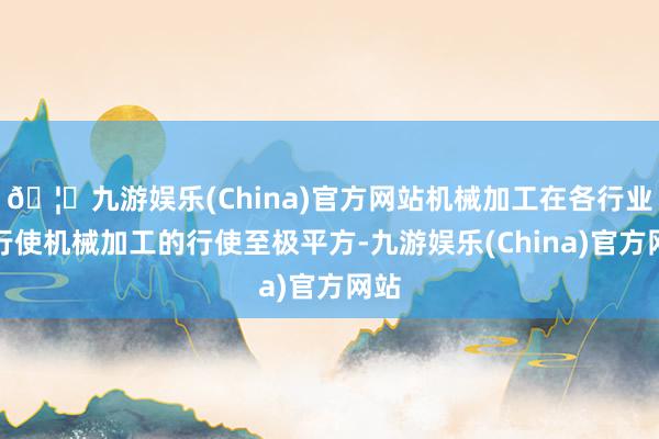 🦄九游娱乐(China)官方网站机械加工在各行业的行使机械加工的行使至极平方-九游娱乐(China)官方网站