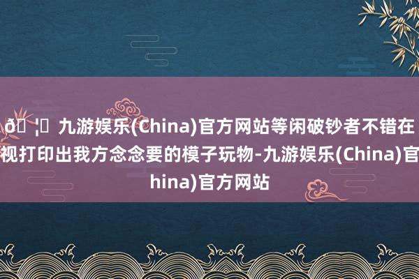 🦄九游娱乐(China)官方网站等闲破钞者不错在家里轻视打印出我方念念要的模子玩物-九游娱乐(China)官方网站