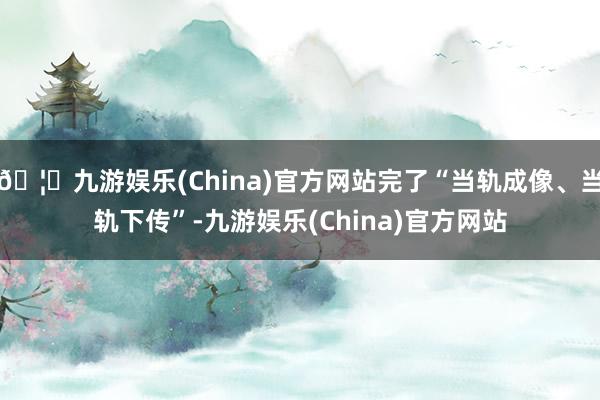 🦄九游娱乐(China)官方网站完了“当轨成像、当轨下传”-九游娱乐(China)官方网站