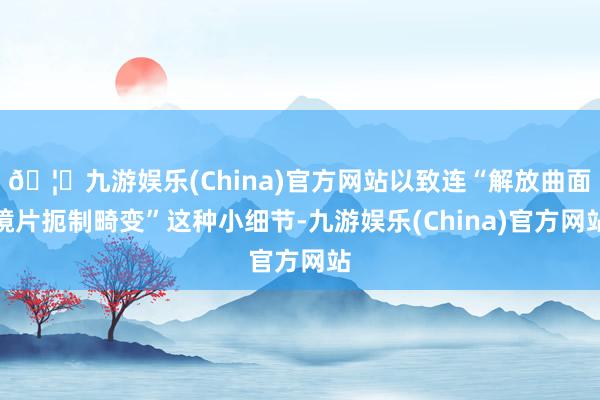 🦄九游娱乐(China)官方网站以致连“解放曲面镜片扼制畸变”这种小细节-九游娱乐(China)官方网站