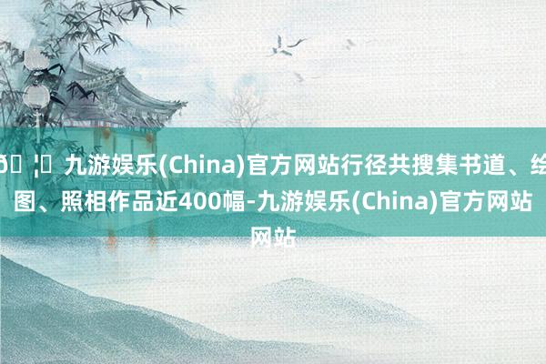 🦄九游娱乐(China)官方网站行径共搜集书道、绘图、照相作品近400幅-九游娱乐(China)官方网站