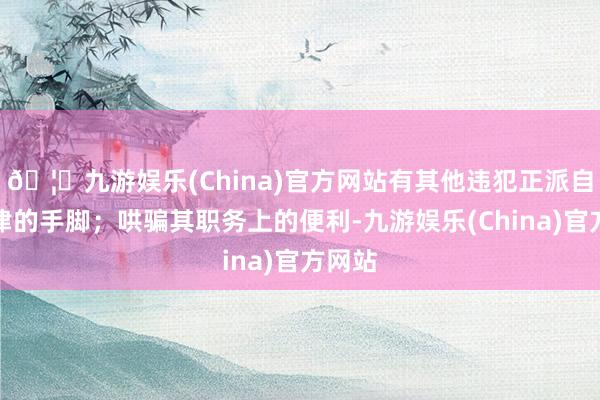 🦄九游娱乐(China)官方网站有其他违犯正派自律规律的手脚;哄骗其职务上的便利-九游娱乐(China)官方网站