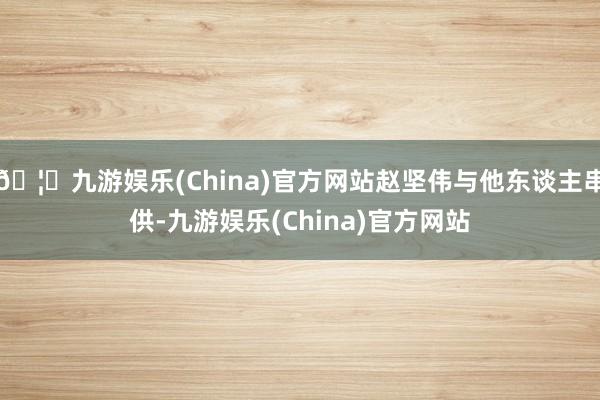 🦄九游娱乐(China)官方网站赵坚伟与他东谈主串供-九游娱乐(China)官方网站