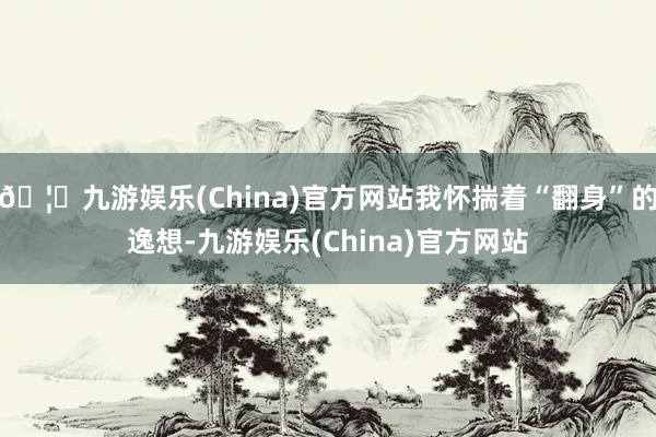 🦄九游娱乐(China)官方网站我怀揣着“翻身”的逸想-九游娱乐(China)官方网站