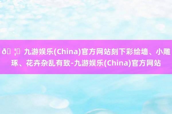 🦄九游娱乐(China)官方网站刻下彩绘墙、小雕琢、花卉杂乱有致-九游娱乐(China)官方网站