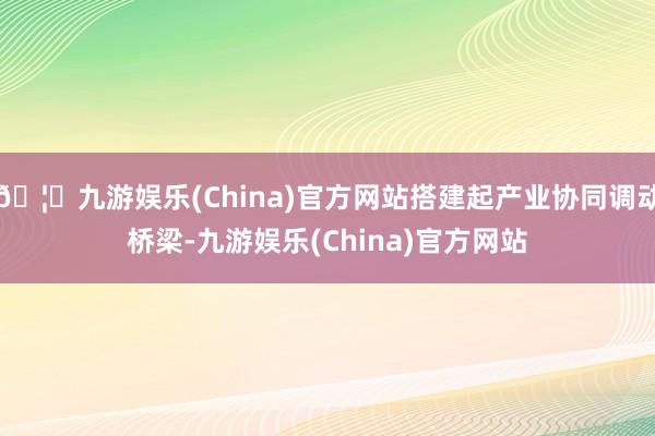 🦄九游娱乐(China)官方网站搭建起产业协同调动桥梁-九游娱乐(China)官方网站