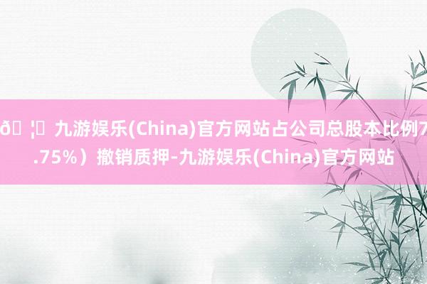 🦄九游娱乐(China)官方网站占公司总股本比例7.75%)撤销质押-九游娱乐(China)官方网站