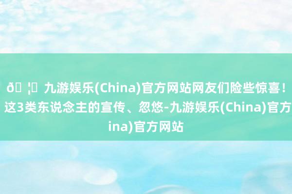 🦄九游娱乐(China)官方网站网友们险些惊喜!01、这3类东说念主的宣传、忽悠-九游娱乐(China)官方网站