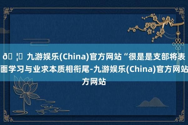 🦄九游娱乐(China)官方网站“很是是支部将表面学习与业求本质相衔尾-九游娱乐(China)官方网站