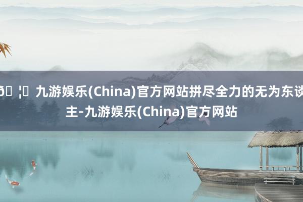 🦄九游娱乐(China)官方网站拼尽全力的无为东谈主-九游娱乐(China)官方网站