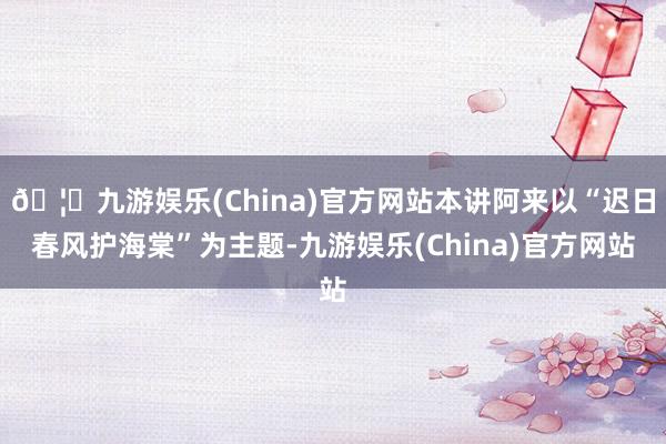🦄九游娱乐(China)官方网站本讲阿来以“迟日春风护海棠”为主题-九游娱乐(China)官方网站