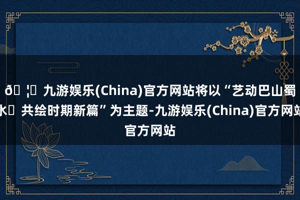 🦄九游娱乐(China)官方网站将以“艺动巴山蜀水 共绘时期新篇”为主题-九游娱乐(China)官方网站