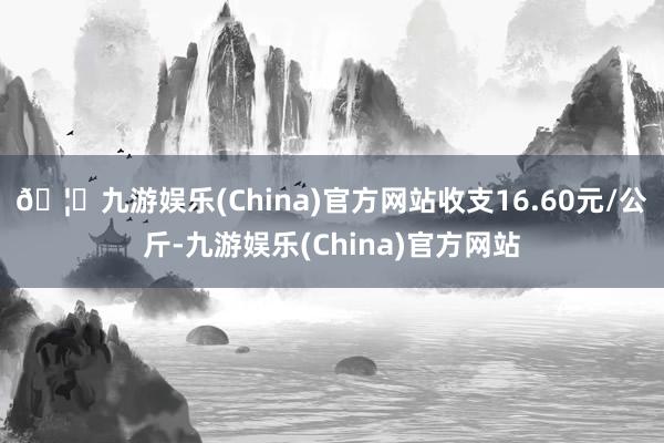 🦄九游娱乐(China)官方网站收支16.60元/公斤-九游娱乐(China)官方网站