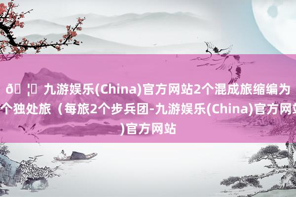 🦄九游娱乐(China)官方网站2个混成旅缩编为2个独处旅(每旅2个步兵团-九游娱乐(China)官方网站