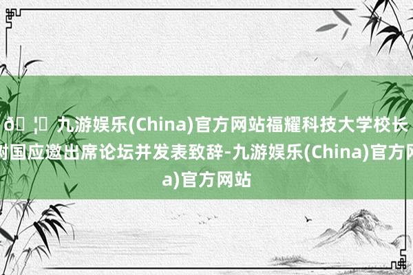 🦄九游娱乐(China)官方网站福耀科技大学校长王树国应邀出席论坛并发表致辞-九游娱乐(China)官方网站