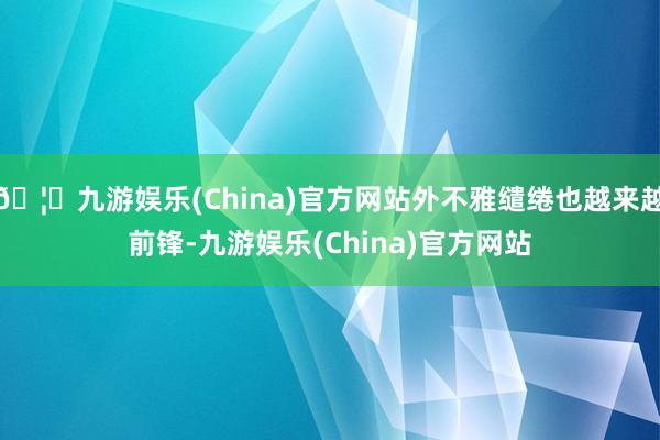 🦄九游娱乐(China)官方网站外不雅缱绻也越来越前锋-九游娱乐(China)官方网站