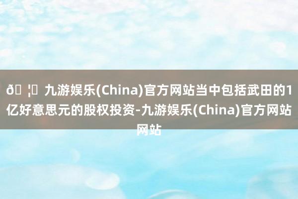 🦄九游娱乐(China)官方网站当中包括武田的1亿好意思元的股权投资-九游娱乐(China)官方网站