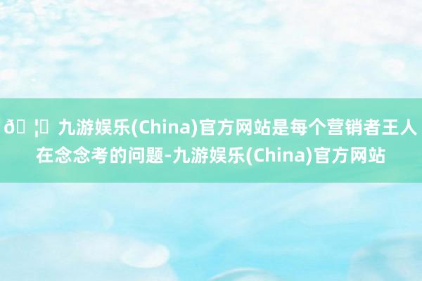 🦄九游娱乐(China)官方网站是每个营销者王人在念念考的问题-九游娱乐(China)官方网站