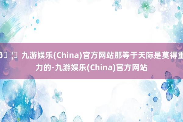 🦄九游娱乐(China)官方网站那等于天际是莫得重力的-九游娱乐(China)官方网站