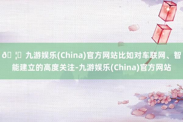 🦄九游娱乐(China)官方网站比如对车联网、智能建立的高度关注-九游娱乐(China)官方网站