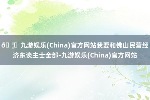 🦄九游娱乐(China)官方网站我要和佛山民营经济东谈主士全部-九游娱乐(China)官方网站