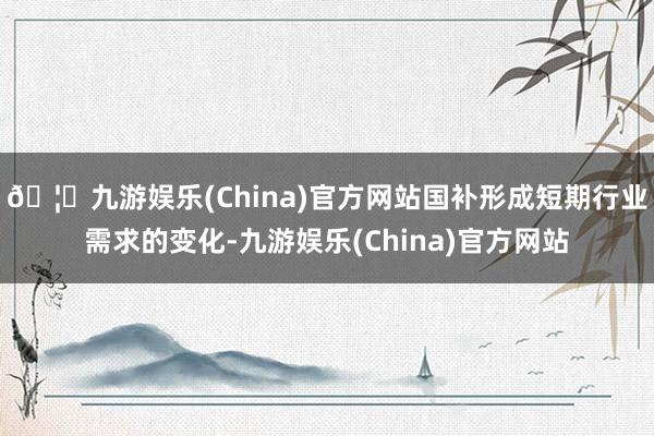 🦄九游娱乐(China)官方网站国补形成短期行业需求的变化-九游娱乐(China)官方网站