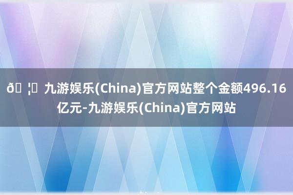 🦄九游娱乐(China)官方网站整个金额496.16亿元-九游娱乐(China)官方网站