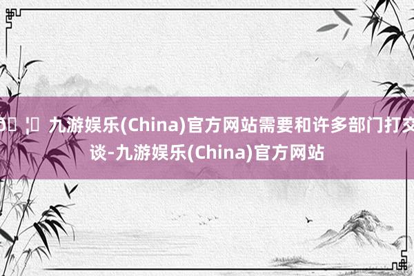 🦄九游娱乐(China)官方网站需要和许多部门打交谈-九游娱乐(China)官方网站