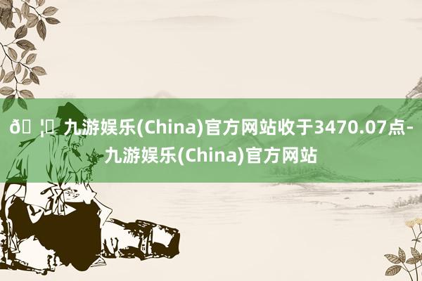 🦄九游娱乐(China)官方网站收于3470.07点-九游娱乐(China)官方网站