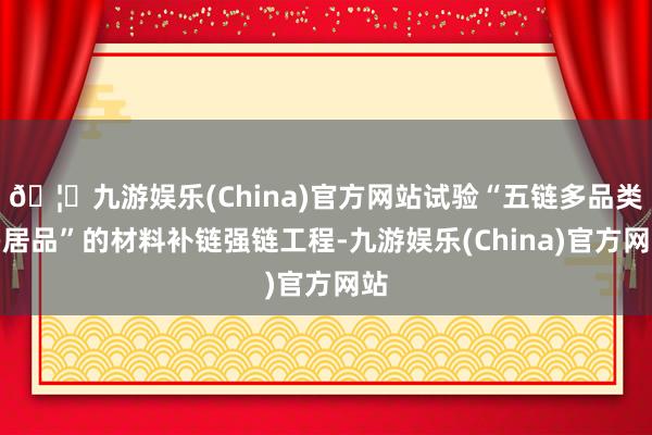 🦄九游娱乐(China)官方网站试验“五链多品类多居品”的材料补链强链工程-九游娱乐(China)官方网站