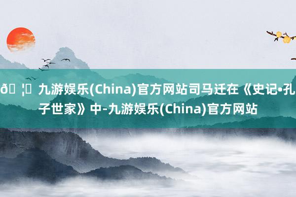 🦄九游娱乐(China)官方网站司马迁在《史记•孔子世家》中-九游娱乐(China)官方网站