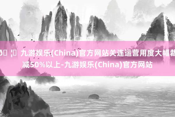 🦄九游娱乐(China)官方网站关连运营用度大幅裁减50%以上-九游娱乐(China)官方网站