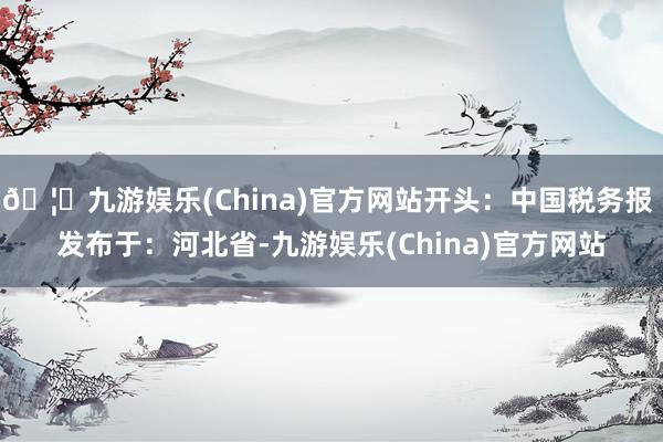🦄九游娱乐(China)官方网站开头：中国税务报 发布于：河北省-九游娱乐(China)官方网站