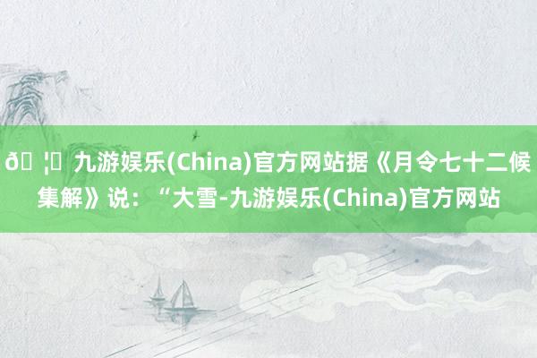 🦄九游娱乐(China)官方网站据《月令七十二候集解》说：“大雪-九游娱乐(China)官方网站