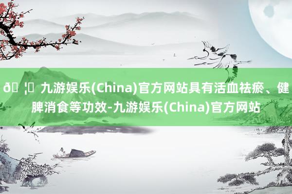 🦄九游娱乐(China)官方网站具有活血祛瘀、健脾消食等功效-九游娱乐(China)官方网站